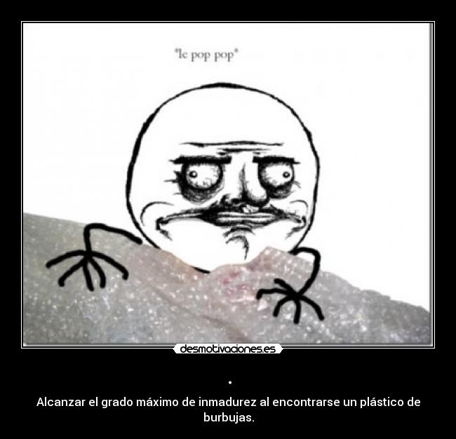 . - Alcanzar el grado máximo de inmadurez al encontrarse un plástico de burbujas.