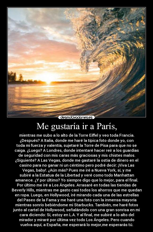 Me gustaría ir a París, - mientras me subo a lo alto de la Torre Eiffel y veo toda Francia.
¿Después? A Italia, donde me haré la típica foto donde yo, con
toda mi fuerza y valentía, sujetaré la Torre de Pisa para que no se
caiga. ¿Luego? A Londres, donde intentaré hacer reír a los guardias
de seguridad con mis caras más graciosas y mis chistes malos.
¿Siguiente? A Las Vegas, donde me gastaré la ostia de dinero en el
casino para no ganar ni un céntimo pero podré decir: ¡Viva Las
Vegas, baby!. ¿Aún más? Pues me iré a Nueva York, sí, y me
subiré a la Estatua de la Libertad y veré como todo Manhattan
amanece. ¿Y por último? Yo siempre digo que lo mejor, para el final.
Por último me iré a Los Ángeles. Arrasaré en todas las tiendas de
Beverly Hills, mientras me gasto casi todos los ahorros que me quedan
en ropa. Luego, en Hollywood, iré mirando cada una de las estrellas
del Paseo de la Fama y me haré una foto con la inmensa mayoría
mientras sonrío bebiéndome mi Starbucks. También, me haré fotos
junto al cartel de Hollywood, señalándolo con una gran sonrisa en mi
cara diciendo: Sí, estoy en L.A. Y al final, me subiré a lo alto del
mirador y miraré por última vez todo Los Ángeles. Pero cuando
vuelva aquí, a España, me esperará lo mejor,me esperarás tú.