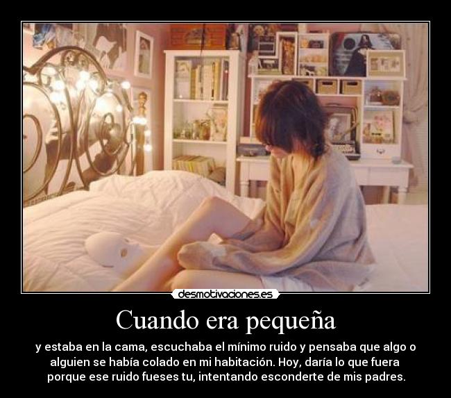 Cuando era pequeña - y estaba en la cama, escuchaba el mínimo ruido y pensaba que algo o
alguien se había colado en mi habitación. Hoy, daría lo que fuera
porque ese ruido fueses tu, intentando esconderte de mis padres.