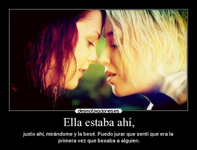 Ella estaba ahí, - justo ahí, mirándome y la besé. Puedo jurar que sentí que era la
primera vez que besaba a alguien.