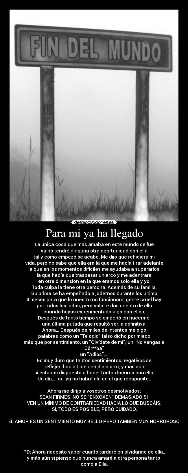 Para mi ya ha llegado - La única cosa que más amaba en este mundo se fue
ya no tendré ninguna otra oportunidad con ella
tal y como empezó se acabo. Me dijo que rehiciera mi
vida, pero no sabe que ella era la que me hacía tirar adelante
la que en los momentos difíciles me ayudaba a superarlos,
la que hacía que traspasar un arco y me adentrara
en otra dimensión en la que eramos solo ella y yo.
Toda culpa la tiene otra persona. Además de su familia.
Su prima se ha empeñado a jodernos durante los último
4 meses para que lo nuestro no funcionara, gente cruel hay
por todos los lados, pero solo te das cuenta de ello
cuando hayas experimentado algo con ellos.
Después de tanto tiempo se empeñó en hacerme 
una última putada que resultó ser la definitiva.
Ahora... Después de miles de intentos me oigo
palabras como un Te odio falso dicho por miedo
más que por sentimiento, un Olvídate de mi, un No vengas a Cór**ba
un Adiós....
Es muy duro que tantos sentimientos negativos se
reflejen hacia ti de una día a otro, y más aún
si estabas dispuesto a hacer tantas locuras con ella.
Un día... no.. ya no habrá día en el que recapacite..

Ahora me dirijo a vosotros desmotivados:
SEAN FIRMES, NO SE ENXOXEN DEMASIADO SI 
VEN UN MÍNIMO DE CONTRARIEDAD HACIA LO QUE BUSCÁIS.
SÍ, TODO ES POSIBLE, PERO CUIDADO.

EL AMOR ES UN SENTIMIENTO MUY BELLO PERO TAMBIÉN MUY HORROROSO.




PD: Ahora necesito saber cuanto tardaré en olvidarme de ella..
y más aún si pienso que nunca amaré a otra persona tanto 
como a Ella.