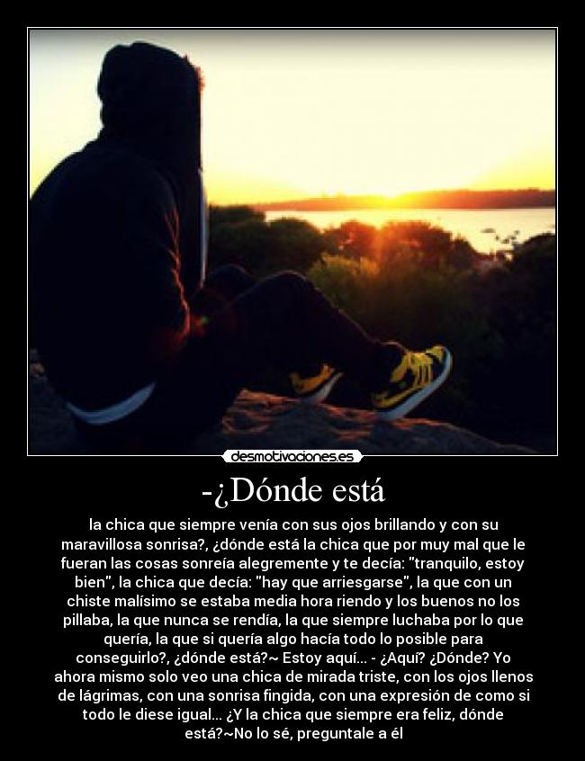 -¿Dónde está - la chica que siempre venía con sus ojos brillando y con su
maravillosa sonrisa?, ¿dónde está la chica que por muy mal que le
fueran las cosas sonreía alegremente y te decía: tranquilo, estoy
bien, la chica que decía: hay que arriesgarse, la que con un
chiste malísimo se estaba media hora riendo y los buenos no los
pillaba, la que nunca se rendía, la que siempre luchaba por lo que
quería, la que si quería algo hacía todo lo posible para
conseguirlo?, ¿dónde está?~ Estoy aquí... - ¿Aquí? ¿Dónde? Yo
ahora mismo solo veo una chica de mirada triste, con los ojos llenos
de lágrimas, con una sonrisa fingida, con una expresión de como si
todo le diese igual... ¿Y la chica que siempre era feliz, dónde
está?~No lo sé, preguntale a él