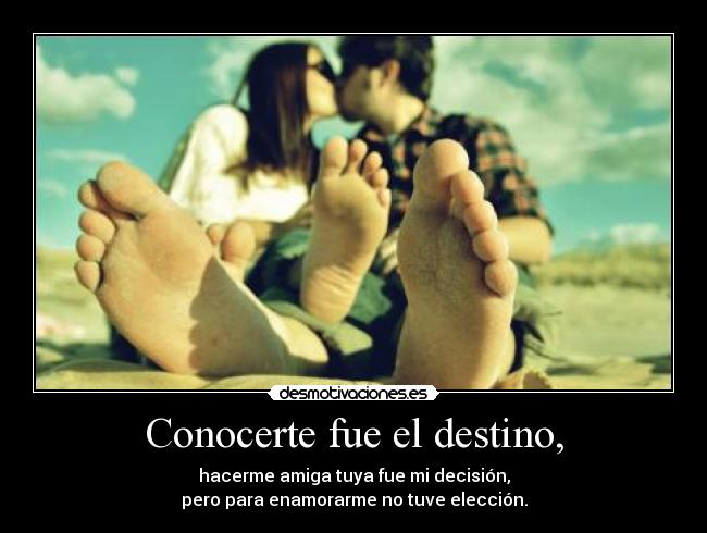 Conocerte fue el destino, - hacerme amiga tuya fue mi decisión,
pero para enamorarme no tuve elección.