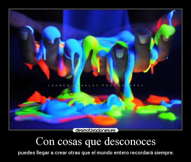 Con cosas que desconoces - puedes llegar a crear otras que el mundo entero recordará siempre.