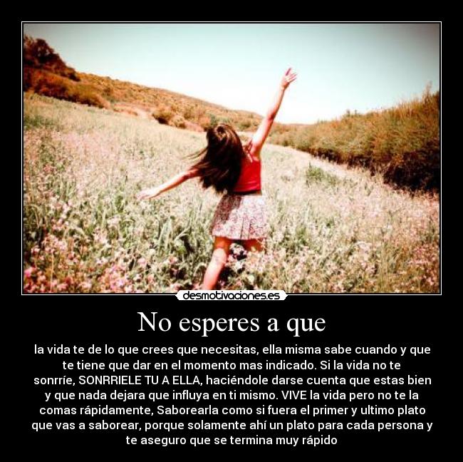 No esperes a que - la vida te de lo que crees que necesitas, ella misma sabe cuando y que
te tiene que dar en el momento mas indicado. Si la vida no te
sonrríe, SONRRIELE TU A ELLA, haciéndole darse cuenta que estas bien
y que nada dejara que influya en ti mismo. VIVE la vida pero no te la
comas rápidamente, Saborearla como si fuera el primer y ultimo plato
que vas a saborear, porque solamente ahí un plato para cada persona y
te aseguro que se termina muy rápido