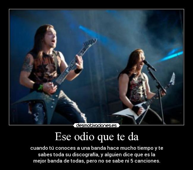 Ese odio que te da - cuando tú conoces a una banda hace mucho tiempo y te
sabes toda su discografía, y alguien dice que es la
mejor banda de todas, pero no se sabe ni 5 canciones.