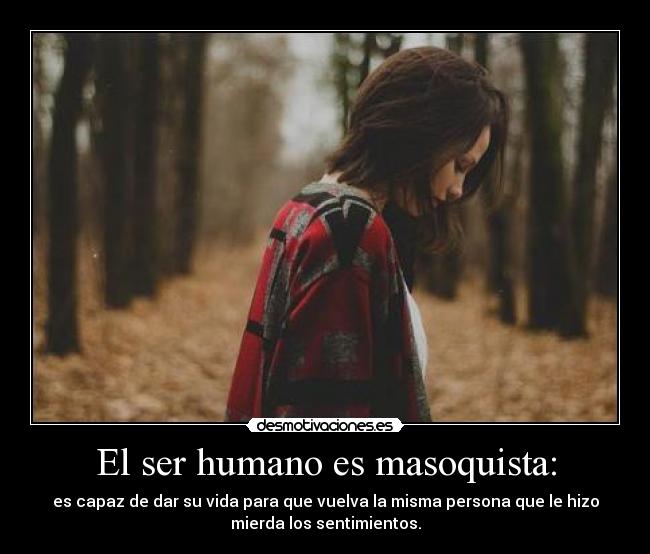 El ser humano es masoquista: - es capaz de dar su vida para que vuelva la misma persona que le hizo
mierda los sentimientos.