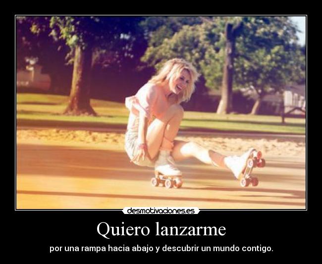 Quiero lanzarme - por una rampa hacia abajo y descubrir un mundo contigo.