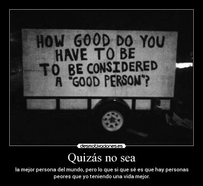 Quizás no sea - la mejor persona del mundo, pero lo que si que sé es que hay personas
peores que yo teniendo una vida mejor.