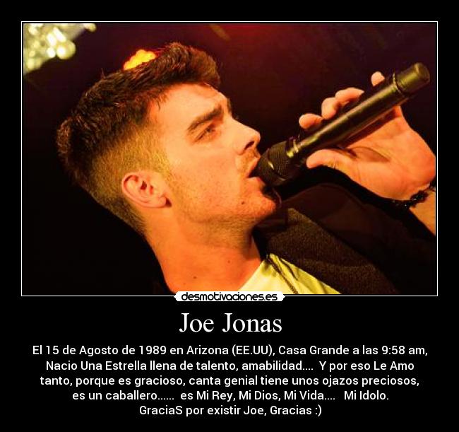 Joe Jonas - El 15 de Agosto de 1989 en Arizona (EE.UU), Casa Grande a las 9:58 am,
Nacio Una Estrella llena de talento, amabilidad....  Y por eso Le Amo
tanto, porque es gracioso, canta genial tiene unos ojazos preciosos,
es un caballero......  es Mi Rey, Mi Dios, Mi Vida....   Mi Idolo.
GraciaS por existir Joe, Gracias :)