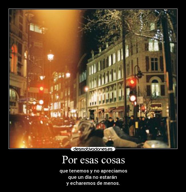 Por esas cosas - que tenemos y no apreciamos
que un día no estarán 
y echaremos de menos.