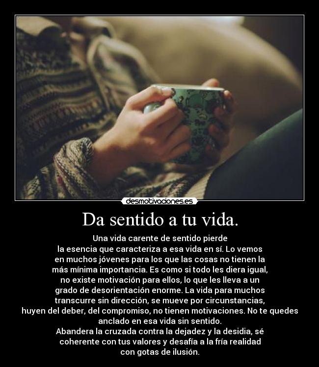 Da sentido a tu vida. - Una vida carente de sentido pierde
la esencia que caracteriza a esa vida en sí. Lo vemos
en muchos jóvenes para los que las cosas no tienen la
más mínima importancia. Es como si todo les diera igual,
no existe motivación para ellos, lo que les lleva a un
grado de desorientación enorme. La vida para muchos
transcurre sin dirección, se mueve por circunstancias,
huyen del deber, del compromiso, no tienen motivaciones. No te quedes
anclado en esa vida sin sentido.
Abandera la cruzada contra la dejadez y la desidia, sé
coherente con tus valores y desafía a la fría realidad
con gotas de ilusión.