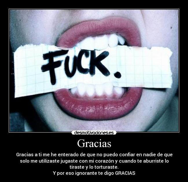 Gracias - Gracias a ti me he enterado de que no puedo confiar en nadie de que
solo me utilizaste jugaste con mi corazón y cuando te aburriste lo
tiraste y lo torturaste.
Y por eso ignorante te digo GRACIAS