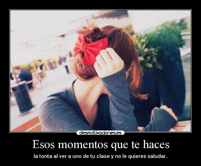 Esos momentos que te haces - la tonta al ver a uno de tu clase y no le quieres saludar..