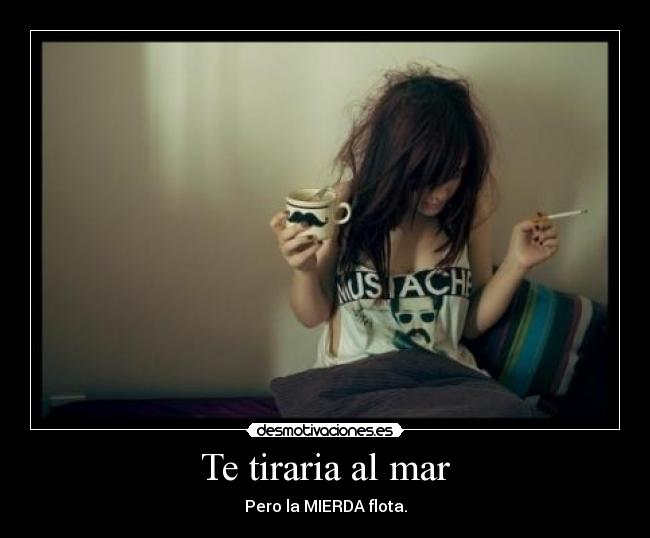 Te tiraria al mar - Pero la MIERDA flota.