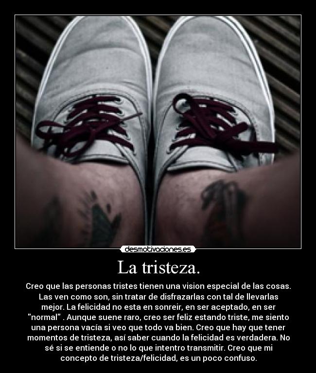 La tristeza. - Creo que las personas tristes tienen una vision especial de las cosas.
Las ven como son, sin tratar de disfrazarlas con tal de llevarlas
mejor. La felicidad no esta en sonreir, en ser aceptado, en ser
normal . Aunque suene raro, creo ser feliz estando triste, me siento
una persona vacía si veo que todo va bien. Creo que hay que tener
momentos de tristeza, así saber cuando la felicidad es verdadera. No
sé si se entiende o no lo que intentro transmitir. Creo que mi
concepto de tristeza/felicidad, es un poco confuso.