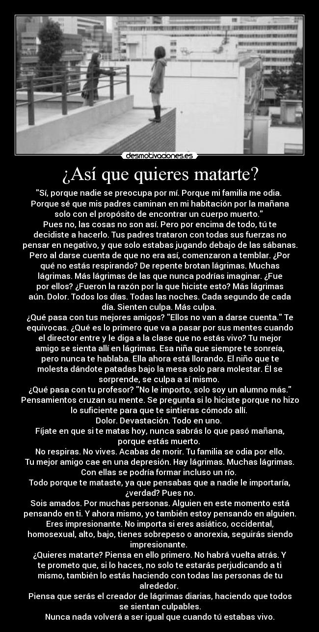 ¿Así que quieres matarte? - Sí, porque nadie se preocupa por mí. Porque mi familia me odia. 
Porque sé que mis padres caminan en mi habitación por la mañana
solo con el propósito de encontrar un cuerpo muerto. 
Pues no, las cosas no son así. Pero por encima de todo, tú te
decidiste a hacerlo. Tus padres trataron con todas sus fuerzas no
pensar en negativo, y que solo estabas jugando debajo de las sábanas.
Pero al darse cuenta de que no era así, comenzaron a temblar. ¿Por
qué no estás respirando? De repente brotan lágrimas. Muchas
lágrimas. Más lágrimas de las que nunca podrías imaginar. ¿Fue
por ellos? ¿Fueron la razón por la que hiciste esto? Más lágrimas
aún. Dolor. Todos los días. Todas las noches. Cada segundo de cada
día. Sienten culpa. Más culpa. 
¿Qué pasa con tus mejores amigos? Ellos no van a darse cuenta. Te
equivocas. ¿Qué es lo primero que va a pasar por sus mentes cuando
el director entre y le diga a la clase que no estás vivo? Tu mejor
amigo se sienta allí en lágrimas. Esa niña que siempre te sonreía,
pero nunca te hablaba. Ella ahora está llorando. El niño que te
molesta dándote patadas bajo la mesa solo para molestar. Él se
sorprende, se culpa a sí mismo. 
¿Qué pasa con tu profesor? No le importo, solo soy un alumno más.
Pensamientos cruzan su mente. Se pregunta si lo hiciste porque no hizo
lo suficiente para que te sintieras cómodo allí. 
Dolor. Devastación. Todo en uno. 
Fíjate en que si te matas hoy, nunca sabrás lo que pasó mañana,
porque estás muerto. 
No respiras. No vives. Acabas de morir. Tu familia se odia por ello.
Tu mejor amigo cae en una depresión. Hay lágrimas. Muchas lágrimas.
Con ellas se podría formar incluso un río. 
Todo porque te mataste, ya que pensabas que a nadie le importaría,
¿verdad? Pues no.
Sois amados. Por muchas personas. Alguien en este momento está
pensando en ti. Y ahora mismo, yo también estoy pensando en alguien.
Eres impresionante. No importa si eres asiático, occidental,
homosexual, alto, bajo, tienes sobrepeso o anorexia, seguirás siendo
impresionante. 
¿Quieres matarte? Piensa en ello primero. No habrá vuelta atrás. Y
te prometo que, si lo haces, no solo te estarás perjudicando a ti
mismo, también lo estás haciendo con todas las personas de tu
alrededor. 
Piensa que serás el creador de lágrimas diarias, haciendo que todos
se sientan culpables.
Nunca nada volverá a ser igual que cuando tú estabas vivo.