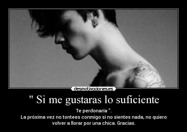 Si me gustaras lo suficiente - Te perdonaría .
La próxima vez no tontees conmigo si no sientes nada, no quiero
volver a llorar por una chica. Gracias.