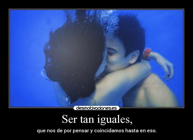 Ser tan iguales, - que nos de por pensar y coincidamos hasta en eso.