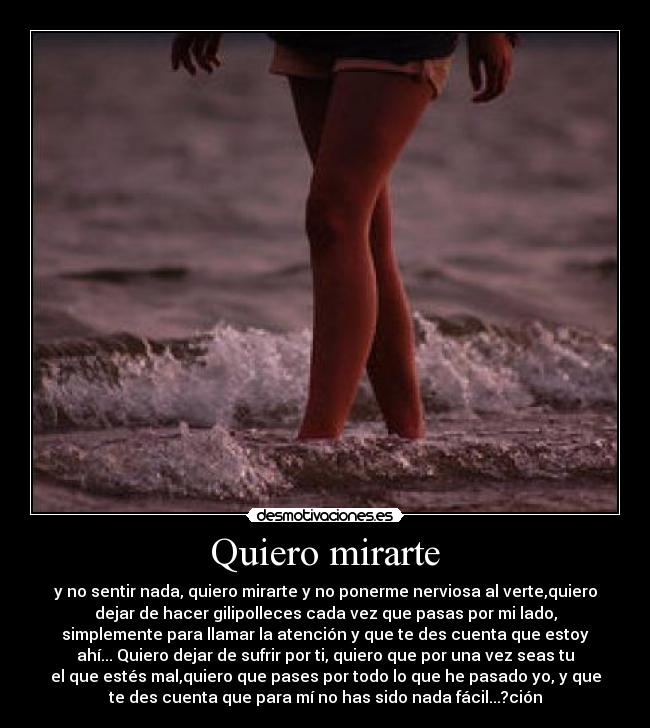 Quiero mirarte - y no sentir nada, quiero mirarte y no ponerme nerviosa al verte,quiero
dejar de hacer gilipolleces cada vez que pasas por mi lado,
simplemente para llamar la atención y que te des cuenta que estoy
ahí... Quiero dejar de sufrir por ti, quiero que por una vez seas tu
el que estés mal,quiero que pases por todo lo que he pasado yo, y que
te des cuenta que para mí no has sido nada fácil...?ción