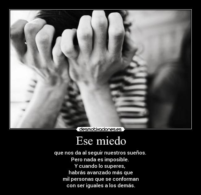 Ese miedo - que nos da al seguir nuestros sueños.
Pero nada es imposible.
Y cuando lo superes,
habrás avanzado más que
mil personas que se conforman
con ser iguales a los demás.