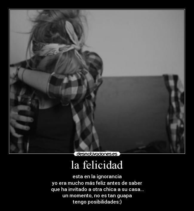 la felicidad - esta en la ignorancia
yo era mucho más feliz antes de saber
que ha invitado a otra chica a su casa...
un momento, no es tan guapa
tengo posibilidades:)