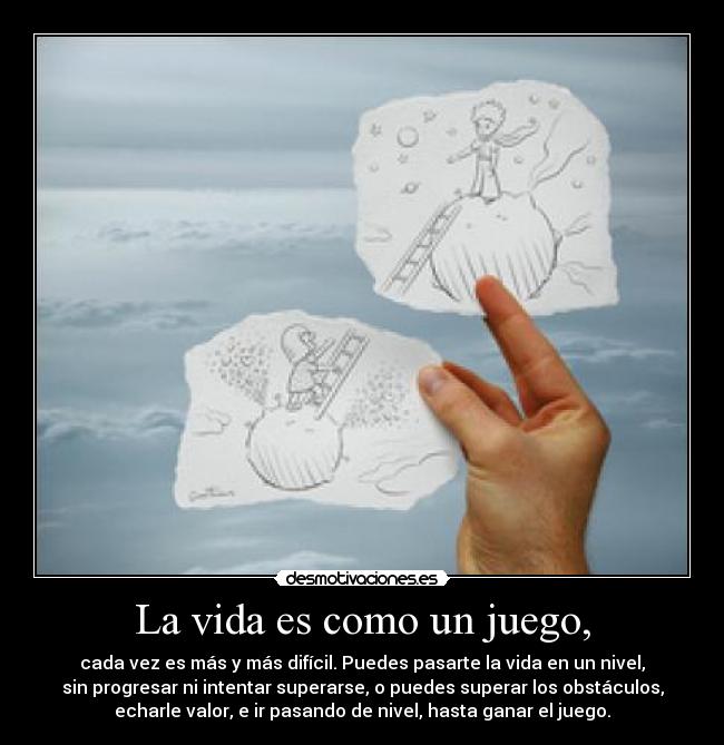 La vida es como un juego, - cada vez es más y más difícil. Puedes pasarte la vida en un nivel,
sin progresar ni intentar superarse, o puedes superar los obstáculos,
echarle valor, e ir pasando de nivel, hasta ganar el juego.