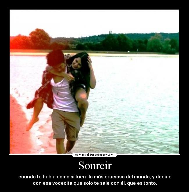 Sonreir - cuando te habla como si fuera lo más gracioso del mundo, y decirle
con esa vocecita que solo te sale con él, que es tonto.