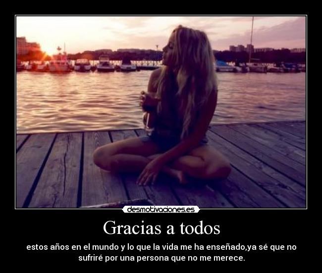 Gracias a todos - estos años en el mundo y lo que la vida me ha enseñado,ya sé que no
sufriré por una persona que no me merece.