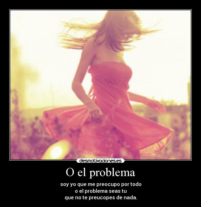 O el problema - soy yo que me preocupo por todo
o el problema seas tu
que no te preucopes de nada.