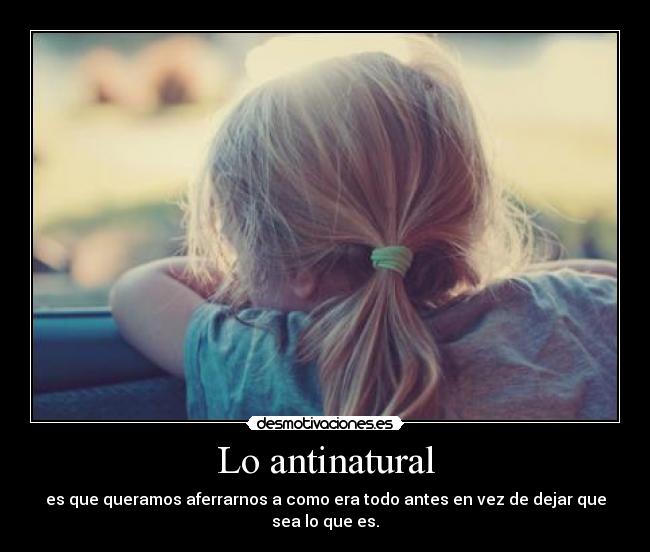Lo antinatural - es que queramos aferrarnos a como era todo antes en vez de dejar que sea lo que es.