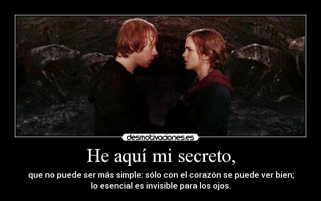 He aquí mi secreto, - que no puede ser más simple: sólo con el corazón se puede ver bien;
lo esencial es invisible para los ojos.