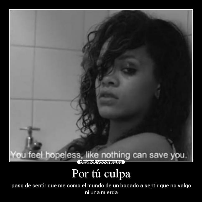Por tú culpa - paso de sentir que me como el mundo de un bocado a sentir que no valgo
ni una mierda