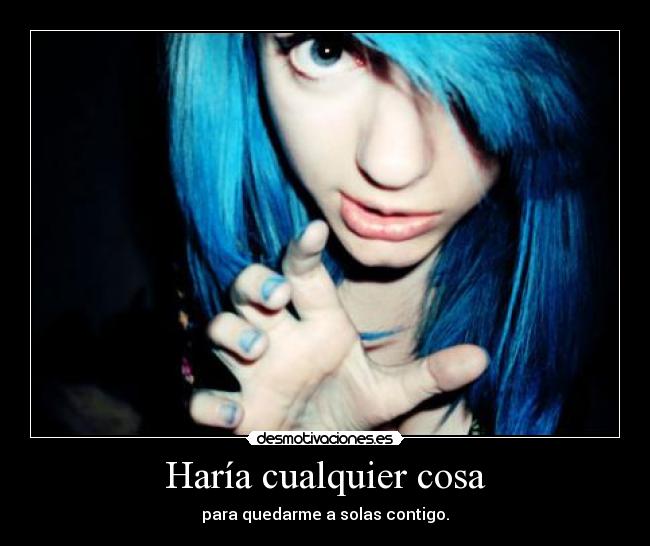 Haría cualquier cosa - para quedarme a solas contigo.