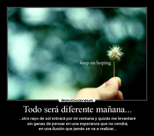 Todo será diferente mañana... - ...otro rayo de sol entrará por mi ventana y quizás me levantaré
sin ganas de pensar en una esperanza que no vendrá,
en una ilusión que jamás se va a realizar...