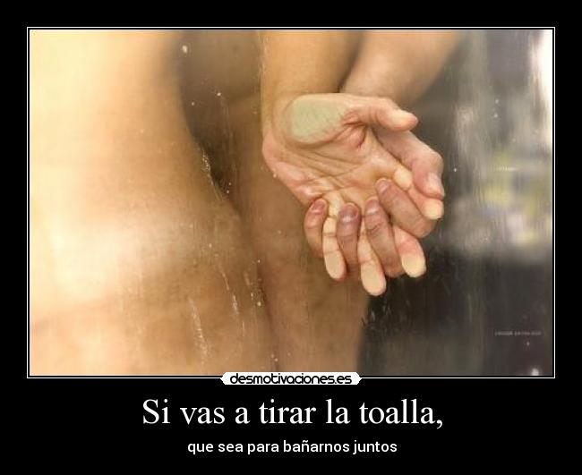 Si vas a tirar la toalla, - que sea para bañarnos juntos