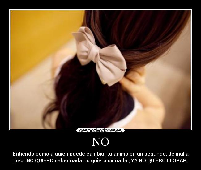 NO - Entiendo como alguien puede cambiar tu animo en un segundo, de mal a
peor NO QUIERO saber nada no quiero oír nada , YA NO QUIERO LLORAR.