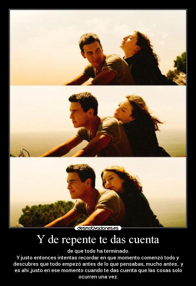 Y de repente te das cuenta - de que todo ha terminado.
Y justo entonces intentas recordar en que momento comenzó todo y
descubres que todo empezó antes de lo que pensabas, mucho antes.. y
es ahí ,justo en ese momento cuando te das cuenta que las cosas solo
ocurren una vez.