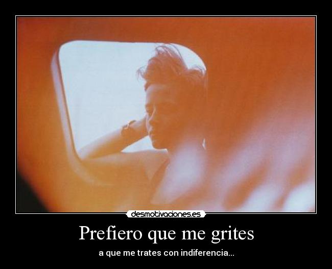 Prefiero que me grites - a que me trates con indiferencia...