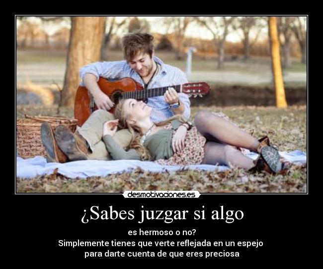 ¿Sabes juzgar si algo - es hermoso o no?
Simplemente tienes que verte reflejada en un espejo
para darte cuenta de que eres preciosa