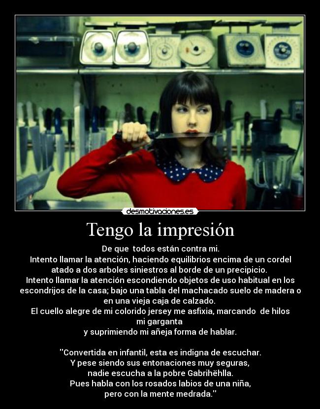 Tengo la impresión - De que  todos están contra mi.
Intento llamar la atención, haciendo equilibrios encima de un cordel
atado a dos arboles siniestros al borde de un precipicio. 
Intento llamar la atención escondiendo objetos de uso habitual en los
escondrijos de la casa; bajo una tabla del machacado suelo de madera o
en una vieja caja de calzado. 
El cuello alegre de mi colorido jersey me asfixia, marcando  de hilos
mi garganta 
y suprimiendo mi añeja forma de hablar.

Convertida en infantil, esta es indigna de escuchar.
Y pese siendo sus entonaciones muy seguras,
nadie escucha a la pobre Gabrihëhlla.
Pues habla con los rosados labios de una niña,
pero con la mente medrada.