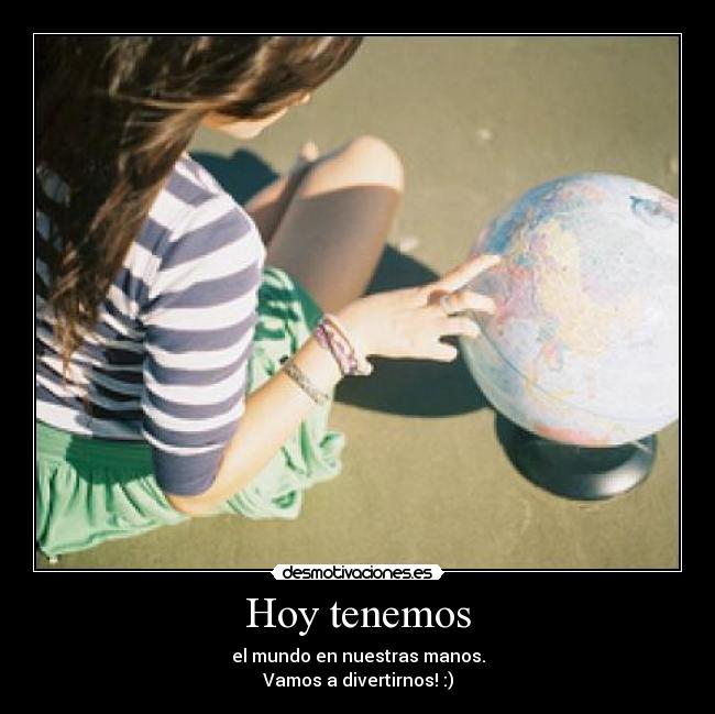 Hoy tenemos - el mundo en nuestras manos.
Vamos a divertirnos! :)