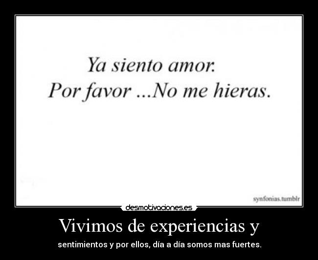 Vivimos de experiencias y - sentimientos y por ellos, día a día somos mas fuertes.