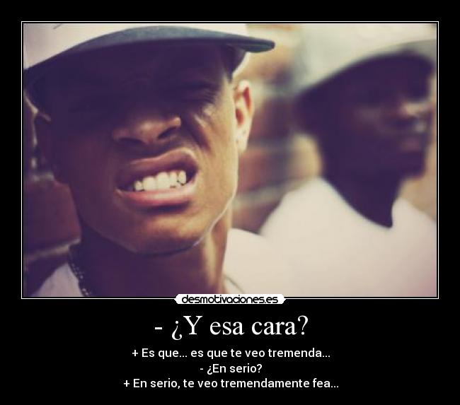 - ¿Y esa cara? - + Es que... es que te veo tremenda...
- ¿En serio?
+ En serio, te veo tremendamente fea...