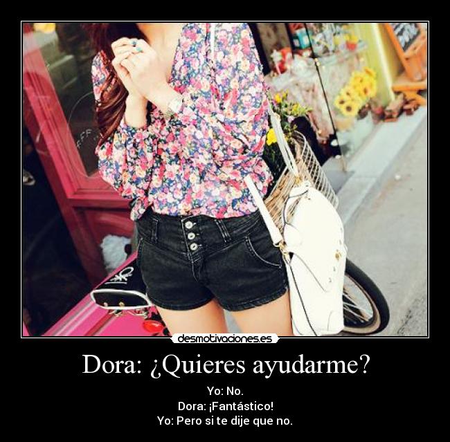Dora: ¿Quieres ayudarme? - Yo: No.
Dora: ¡Fantástico!
Yo: Pero si te dije que no.