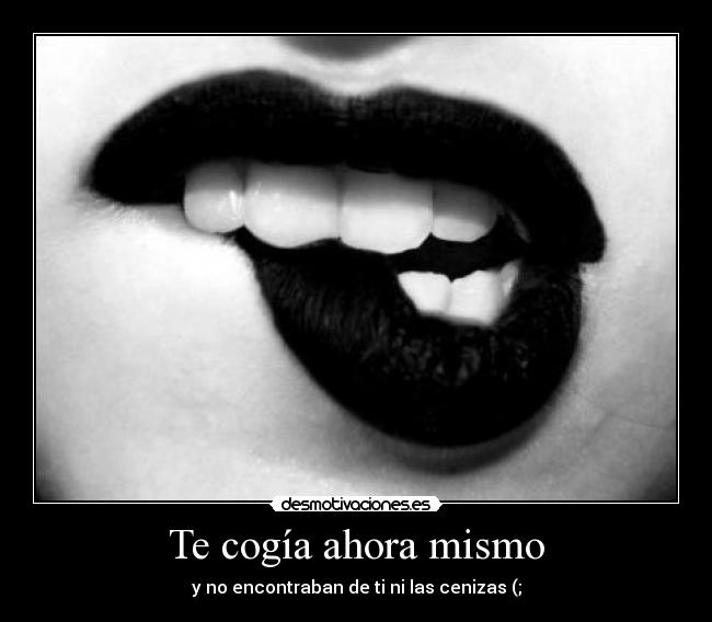 Te cogía ahora mismo - y no encontraban de ti ni las cenizas (;