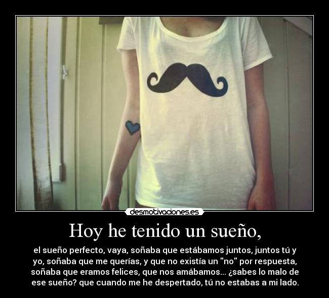 Hoy he tenido un sueño, - el sueño perfecto, vaya, soñaba que estábamos juntos, juntos tú y
yo, soñaba que me querías, y que no existía un no por respuesta,
soñaba que eramos felices, que nos amábamos... ¿sabes lo malo de
ese sueño? que cuando me he despertado, tú no estabas a mi lado.