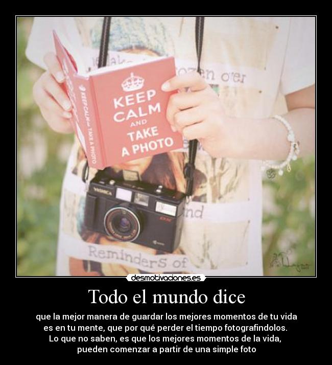 Todo el mundo dice - que la mejor manera de guardar los mejores momentos de tu vida
es en tu mente, que por qué perder el tiempo fotografindolos.
Lo que no saben, es que los mejores momentos de la vida,
pueden comenzar a partir de una simple foto