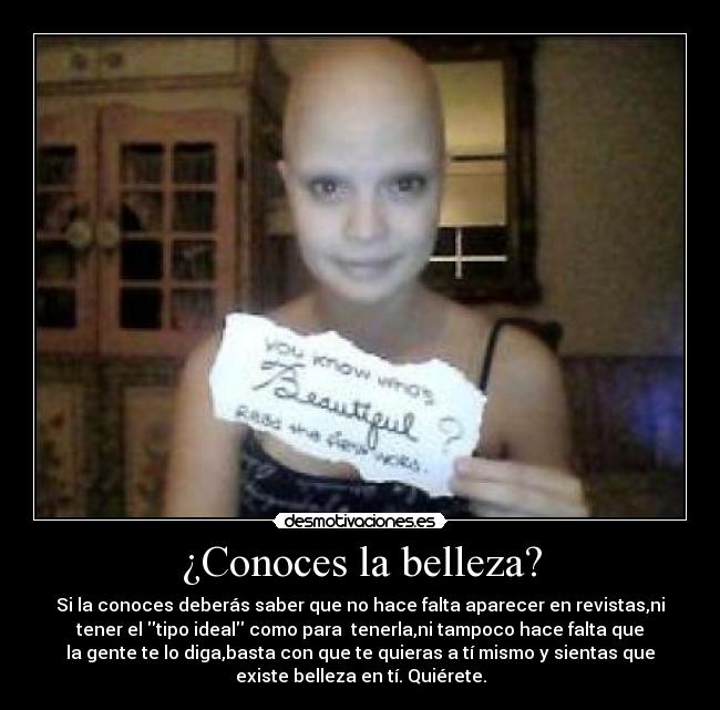 ¿Conoces la belleza? - Si la conoces deberás saber que no hace falta aparecer en revistas,ni
tener el tipo ideal como para tenerla,ni tampoco hace falta que
la gente te lo diga,basta con que te quieras a tí mismo y sientas que
existe belleza en tí. Quiérete.