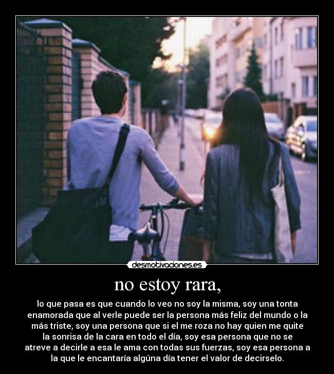 no estoy rara, - lo que pasa es que cuando lo veo no soy la misma, soy una tonta
enamorada que al verle puede ser la persona más feliz del mundo o la
más triste, soy una persona que si el me roza no hay quien me quite
la sonrisa de la cara en todo el día, soy esa persona que no se
atreve a decirle a esa le ama con todas sus fuerzas, soy esa persona a
la que le encantaría algúna día tener el valor de decirselo.